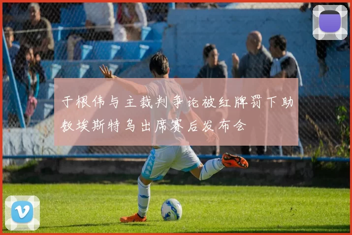 于根伟与主裁判争论被红牌罚下助教埃斯特乌出席赛后发布会