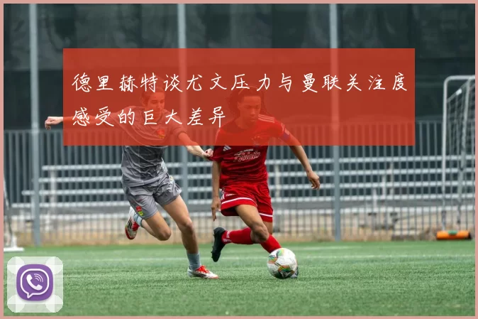 德里赫特谈尤文压力与曼联关注度感受的巨大差异