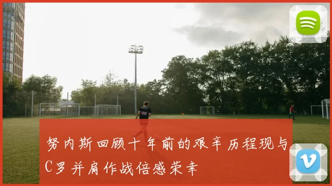 努内斯回顾十年前的艰辛历程现与C罗并肩作战倍感荣幸