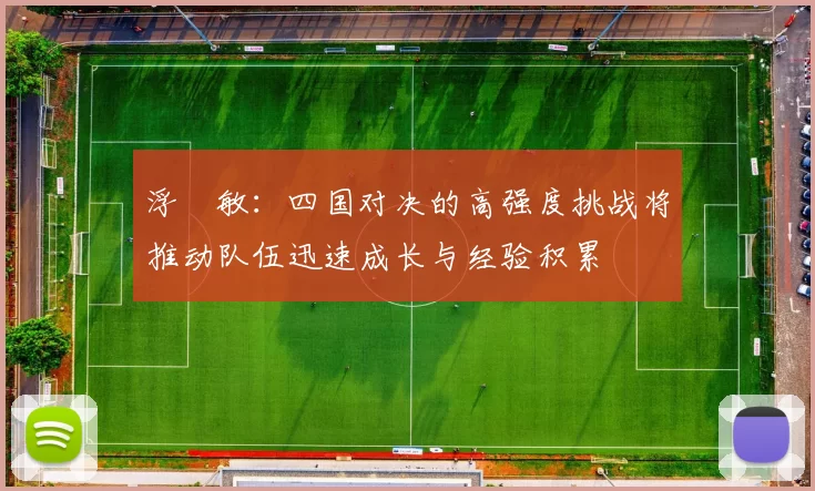 浮嶋敏：四国对决的高强度挑战将推动队伍迅速成长与经验积累