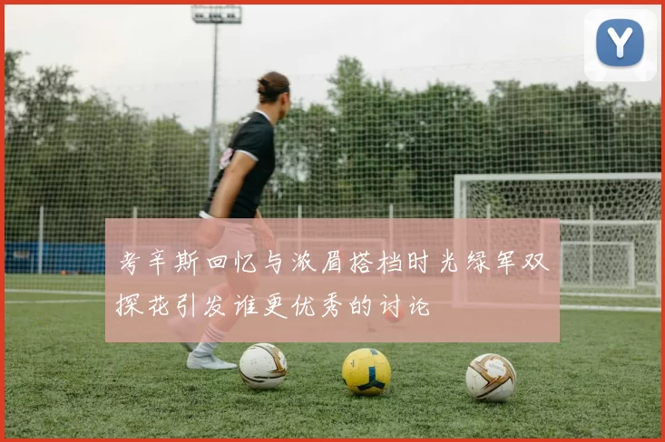 考辛斯回忆与浓眉搭档时光绿军双探花引发谁更优秀的讨论