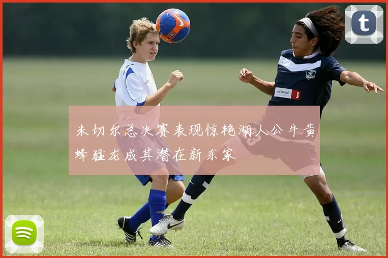 米切尔总决赛表现惊艳湖人公牛黄蜂猛龙成其潜在新东家