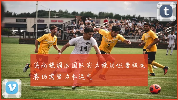德尚强调法国队实力强劲但晋级决赛仍需努力和运气