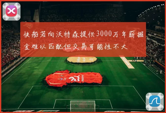 快船若向沃特森提供3000万年薪掘金难以匹配但交易可能性不大